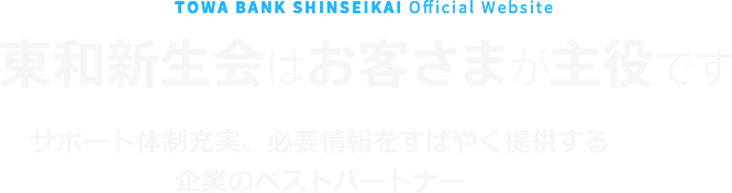 TOWA BANK SHINSEIKAI Official Website　東和新生会はお客さまが主役です　サポート体制充実、必要情報をすばやく提供する企業のベストパートナー